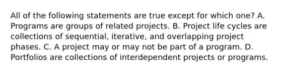 All of the following statements are true except for which one? A. Programs are groups of related projects. B. Project life cycles are collections of sequential, iterative, and overlapping project phases. C. A project may or may not be part of a program. D. Portfolios are collections of interdependent projects or programs.