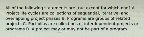 All of the following statements are true except for which one? A. Project life cycles are collections of sequential, iterative, and overlapping project phases B. Programs are groups of related projects C. Portfolios are collections of interdependent projects or programs D. A project may or may not be part of a program