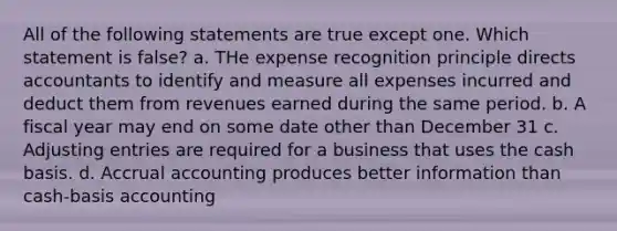 All of the following statements are true except one. Which statement is false? a. THe expense recognition principle directs accountants to identify and measure all expenses incurred and deduct them from revenues earned during the same period. b. A fiscal year may end on some date other than December 31 c. Adjusting entries are required for a business that uses the cash basis. d. Accrual accounting produces better information than cash-basis accounting