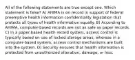 All of the following statements are true except one. Which statement is false? A) AHIMA is on record in support of federal preemptive health information confidentiality legislation that protects all types of health information equally. B) According to AHIMA, computer-based records are not as safe as paper records. C) In a paper-based health record system, access control is typically based on use of locked storage areas, whereas in a computer-based system, access control mechanisms are built into the system. D) Security ensures that health information is protected from unauthorized alteration, damage, or loss.