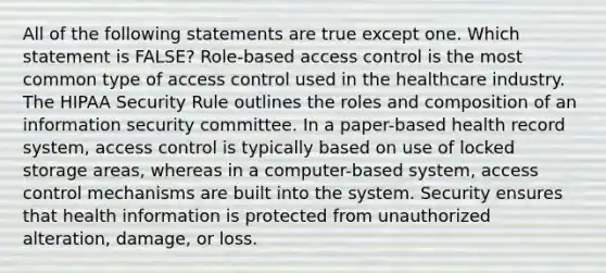 All of the following statements are true except one. Which statement is FALSE? Role-based access control is the most common type of access control used in the healthcare industry. The HIPAA Security Rule outlines the roles and composition of an information security committee. In a paper-based health record system, access control is typically based on use of locked storage areas, whereas in a computer-based system, access control mechanisms are built into the system. Security ensures that health information is protected from unauthorized alteration, damage, or loss.