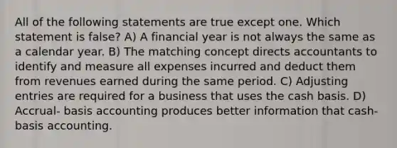 All of the following statements are true except one. Which statement is false? A) A financial year is not always the same as a calendar year. B) The matching concept directs accountants to identify and measure all expenses incurred and deduct them from revenues earned during the same period. C) <a href='https://www.questionai.com/knowledge/kGxhM5fzgy-adjusting-entries' class='anchor-knowledge'>adjusting entries</a> are required for a business that uses the cash basis. D) Accrual- basis accounting produces better information that cash-basis accounting.