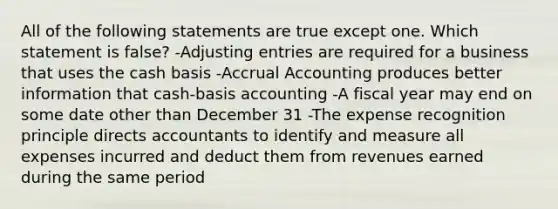 All of the following statements are true except one. Which statement is false? -Adjusting entries are required for a business that uses the cash basis -Accrual Accounting produces better information that cash-basis accounting -A fiscal year may end on some date other than December 31 -The expense recognition principle directs accountants to identify and measure all expenses incurred and deduct them from revenues earned during the same period