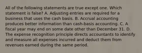 All of the following statements are true except one. Which statement is​ false? A. Adjusting entries are required for a business that uses the cash basis. B. Accrual accounting produces better information than​ cash-basis accounting. C. A fiscal year may end on some date other than December 31. D. The expense recognition principle directs accountants to identify and measure all expenses incurred and deduct them from revenues earned during the same period.