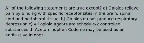 All of the following statements are true except? a) Opioids relieve pain by binding with specific receptor sites in the brain, spinal cord and peripheral tissue. b) Opioids do not produce respiratory depression c) All opioid agents are schedule-2 controlled substances d) Acetaminophen-Codeine may be used as an antitussive in dogs.