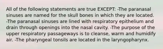 All of the following statements are true EXCEPT: -The paranasal sinuses are named for the skull bones in which they are located. -The paranasal sinuses are lined with respiratory epithelium and drain through openings into the nasal cavity. -The purpose of the upper respiratory passageways is to cleanse, warm and humidify air. -The pharyngeal tonsils are located in the laryngopharynx.