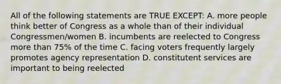 All of the following statements are TRUE EXCEPT: A. more people think better of Congress as a whole than of their individual Congressmen/women B. incumbents are reelected to Congress more than 75% of the time C. facing voters frequently largely promotes agency representation D. constitutent services are important to being reelected