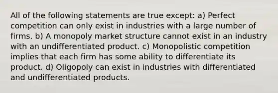 All of the following statements are true except: a) Perfect competition can only exist in industries with a large number of firms. b) A monopoly market structure cannot exist in an industry with an undifferentiated product. c) <a href='https://www.questionai.com/knowledge/kLZ4u0XNsW-monopolistic-competition' class='anchor-knowledge'>monopolistic competition</a> implies that each firm has some ability to differentiate its product. d) Oligopoly can exist in industries with differentiated and undifferentiated products.