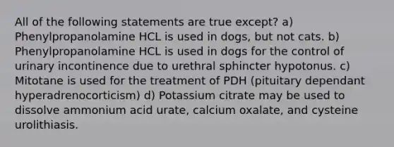 All of the following statements are true except? a) Phenylpropanolamine HCL is used in dogs, but not cats. b) Phenylpropanolamine HCL is used in dogs for the control of urinary incontinence due to urethral sphincter hypotonus. c) Mitotane is used for the treatment of PDH (pituitary dependant hyperadrenocorticism) d) Potassium citrate may be used to dissolve ammonium acid urate, calcium oxalate, and cysteine urolithiasis.