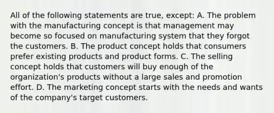 All of the following statements are true, except: A. The problem with the manufacturing concept is that management may become so focused on manufacturing system that they forgot the customers. B. The product concept holds that consumers prefer existing products and product forms. C. The selling concept holds that customers will buy enough of the organization's products without a large sales and promotion effort. D. The marketing concept starts with the needs and wants of the company's target customers.