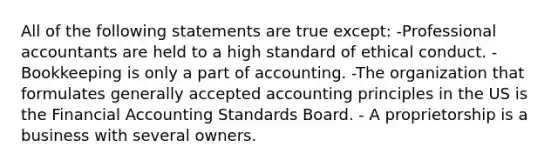 All of the following statements are true except: -Professional accountants are held to a high standard of ethical conduct. -Bookkeeping is only a part of accounting. -The organization that formulates generally accepted accounting principles in the US is the Financial Accounting Standards Board. - A proprietorship is a business with several owners.