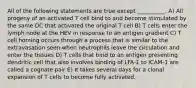 All of the following statements are true except __________. A) All progeny of an activated T cell bind to and become stimulated by the same DC that activated the original T cell B) T cells enter the lymph node at the HEV in response to an antigen gradient C) T cell homing occurs through a process that is similar to the extravasation seen when neutrophils leave the circulation and enter the tissues D) T cells that bind to an antigen presenting dendritic cell that also involves binding of LFA-1 to ICAM-1 are called a cognate pair E) It takes several days for a clonal expansion of T cells to become fully activated.