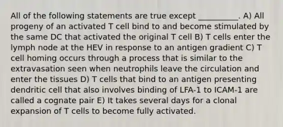 All of the following statements are true except __________. A) All progeny of an activated T cell bind to and become stimulated by the same DC that activated the original T cell B) T cells enter the lymph node at the HEV in response to an antigen gradient C) T cell homing occurs through a process that is similar to the extravasation seen when neutrophils leave the circulation and enter the tissues D) T cells that bind to an antigen presenting dendritic cell that also involves binding of LFA-1 to ICAM-1 are called a cognate pair E) It takes several days for a clonal expansion of T cells to become fully activated.