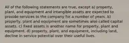 All of the following statements are true, except a) property, plant, and equipment and intangible assets are expected to provide services to the company for a number of years. b) property, plant and equipment are sometimes also called capital assets. c) fixed assets is another name for property, plant and equipment. d) property, plant, and equipment, including land, decline in service potential over their useful lives.