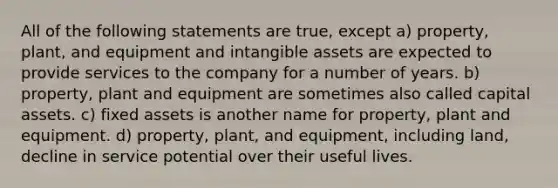 All of the following statements are true, except a) property, plant, and equipment and intangible assets are expected to provide services to the company for a number of years. b) property, plant and equipment are sometimes also called capital assets. c) fixed assets is another name for property, plant and equipment. d) property, plant, and equipment, including land, decline in service potential over their useful lives.