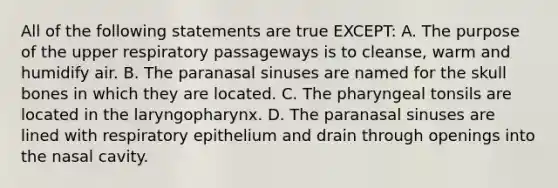 All of the following statements are true EXCEPT: A. The purpose of the upper respiratory passageways is to cleanse, warm and humidify air. B. The paranasal sinuses are named for the skull bones in which they are located. C. The pharyngeal tonsils are located in the laryngopharynx. D. The paranasal sinuses are lined with respiratory epithelium and drain through openings into the nasal cavity.