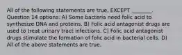 All of the following statements are true, EXCEPT ________. Question 14 options: A) Some bacteria need folic acid to synthesize DNA and proteins. B) Folic acid antagonist drugs are used to treat urinary tract infections. C) Folic acid antagonist drugs stimulate the formation of folic acid in bacterial cells. D) All of the above statements are true.