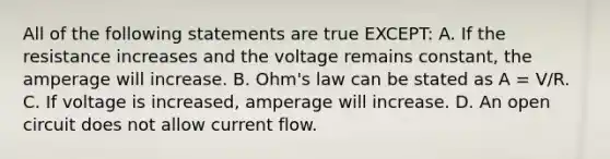 All of the following statements are true EXCEPT: A. If the resistance increases and the voltage remains constant, the amperage will increase. B. Ohm's law can be stated as A = V/R. C. If voltage is increased, amperage will increase. D. An open circuit does not allow current flow.