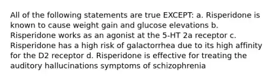 All of the following statements are true EXCEPT: a. Risperidone is known to cause weight gain and glucose elevations b. Risperidone works as an agonist at the 5-HT 2a receptor c. Risperidone has a high risk of galactorrhea due to its high affinity for the D2 receptor d. Risperidone is effective for treating the auditory hallucinations symptoms of schizophrenia