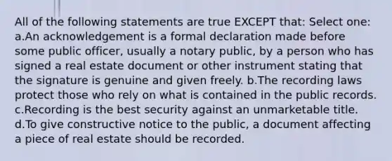 All of the following statements are true EXCEPT that: Select one: a.An acknowledgement is a formal declaration made before some public officer, usually a notary public, by a person who has signed a real estate document or other instrument stating that the signature is genuine and given freely. b.The recording laws protect those who rely on what is contained in the public records. c.Recording is the best security against an unmarketable title. d.To give constructive notice to the public, a document affecting a piece of real estate should be recorded.