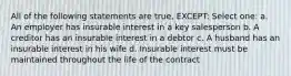 All of the following statements are true, EXCEPT: Select one: a. An employer has insurable interest in a key salesperson b. A creditor has an insurable interest in a debtor c. A husband has an insurable interest in his wife d. Insurable interest must be maintained throughout the life of the contract