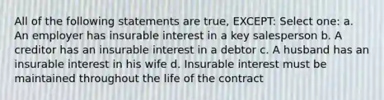 All of the following statements are true, EXCEPT: Select one: a. An employer has insurable interest in a key salesperson b. A creditor has an insurable interest in a debtor c. A husband has an insurable interest in his wife d. Insurable interest must be maintained throughout the life of the contract