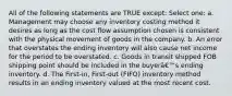 All of the following statements are TRUE except: Select one: a. Management may choose any inventory costing method it desires as long as the cost flow assumption chosen is consistent with the physical movement of goods in the company. b. An error that overstates the ending inventory will also cause net income for the period to be overstated. c. Goods in transit shipped FOB shipping point should be included in the buyerâ€™s ending inventory. d. The First-in, First-out (FIFO) inventory method results in an ending inventory valued at the most recent cost.