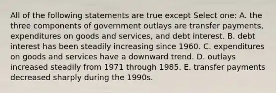 All of the following statements are true except Select one: A. the three components of government outlays are transfer payments, expenditures on goods and services, and debt interest. B. debt interest has been steadily increasing since 1960. C. expenditures on goods and services have a downward trend. D. outlays increased steadily from 1971 through 1985. E. transfer payments decreased sharply during the 1990s.