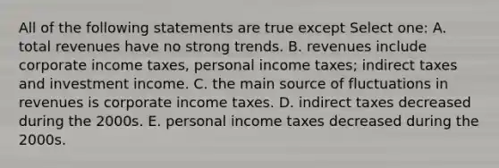 All of the following statements are true except Select one: A. total revenues have no strong trends. B. revenues include corporate income taxes, personal income taxes; indirect taxes and investment income. C. the main source of fluctuations in revenues is corporate income taxes. D. indirect taxes decreased during the 2000s. E. personal income taxes decreased during the 2000s.