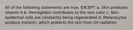 All of the following statements are true, EXCEPT: a. Skin produces vitamin A b. Hemoglobin contributes to the skin color c. Skin epidermal cells are constantly being regenerated d. Melanocytes produce melanin, which protects the skin from UV radiation