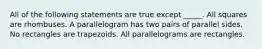 All of the following statements are true except _____. All squares are rhombuses. A parallelogram has two pairs of parallel sides. No rectangles are trapezoids. All parallelograms are rectangles.