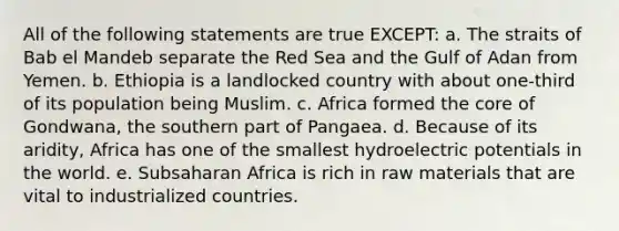 All of the following statements are true EXCEPT: a. The straits of Bab el Mandeb separate the Red Sea and the Gulf of Adan from Yemen. b. Ethiopia is a landlocked country with about one-third of its population being Muslim. c. Africa formed the core of Gondwana, the southern part of Pangaea. d. Because of its aridity, Africa has one of the smallest hydroelectric potentials in the world. e. Subsaharan Africa is rich in raw materials that are vital to industrialized countries.