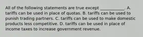 All of the following statements are true except​ ____________. A. tariffs can be used in place of quotas. B. tariffs can be used to punish trading partners. C. tariffs can be used to make domestic products less competitive. D. tariffs can be used in place of income taxes to increase government revenue.