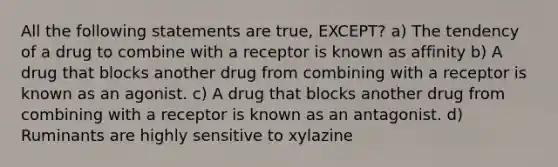 All the following statements are true, EXCEPT? a) The tendency of a drug to combine with a receptor is known as affinity b) A drug that blocks another drug from combining with a receptor is known as an agonist. c) A drug that blocks another drug from combining with a receptor is known as an antagonist. d) Ruminants are highly sensitive to xylazine