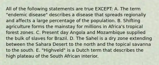 All of the following statements are true EXCEPT: A. The term "endemic disease" describes a disease that spreads regionally and affects a large percentage of the population. B. Shifting agriculture forms the mainstay for millions in Africa's tropical forest zones. C. Present day Angola and Mozambique supplied the bulk of slaves for Brazil. D. The Sahel is a dry zone extending between the Sahara Desert to the north and the topical savanna to the south. E. "Highveld" is a Dutch term that describes the high plateau of the South African interior.