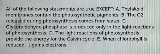 All of the following statements are true EXCEPT: A. Thylakoid membranes contain the photosynthetic pigments. B. The O2 released during photosynthesis comes from water. C. Glyceraldehyde phosphate is produced only in the light reactions of photosynthesis. D. The light reactions of photosynthesis provide the energy for the Calvin cycle. E. When chlorophyll is reduced, it gains electrons.