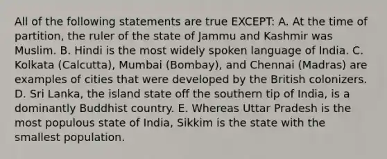 All of the following statements are true EXCEPT: A. At the time of partition, the ruler of the state of Jammu and Kashmir was Muslim. B. Hindi is the most widely spoken language of India. C. Kolkata (Calcutta), Mumbai (Bombay), and Chennai (Madras) are examples of cities that were developed by the British colonizers. D. Sri Lanka, the island state off the southern tip of India, is a dominantly Buddhist country. E. Whereas Uttar Pradesh is the most populous state of India, Sikkim is the state with the smallest population.