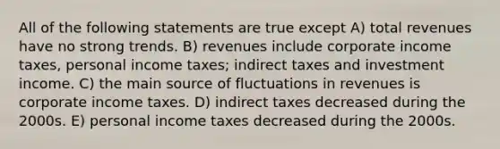 All of the following statements are true except A) total revenues have no strong trends. B) revenues include corporate income taxes, personal income taxes; indirect taxes and investment income. C) the main source of fluctuations in revenues is corporate income taxes. D) indirect taxes decreased during the 2000s. E) personal income taxes decreased during the 2000s.