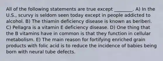 All of the following statements are true except ________. A) In the U.S., scurvy is seldom seen today except in people addicted to alcohol. B) The thiamin deficiency disease is known as beriberi. C) Pellagra is a vitamin E deficiency disease. D) One thing that the B vitamins have in common is that they function in cellular metabolism. E) The main reason for fortifying enriched grain products with folic acid is to reduce the incidence of babies being born with neural tube defects.