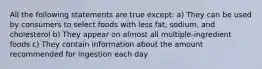 All the following statements are true except: a) They can be used by consumers to select foods with less fat, sodium, and cholesterol b) They appear on almost all multiple-ingredient foods c) They contain information about the amount recommended for ingestion each day