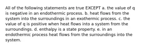 All of the following statements are true EXCEPT a. the value of q is negative in an endothermic process. b. heat flows from the system into the surroundings in an exothermic process. c. the value of q is positive when heat flows into a system from the surroundings. d. enthalpy is a state property. e. in an endothermic process heat flows from the surroundings into the system.