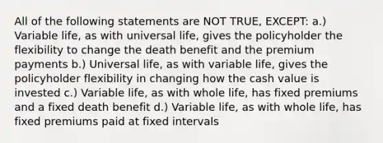 All of the following statements are NOT TRUE, EXCEPT: a.) Variable life, as with universal life, gives the policyholder the flexibility to change the death benefit and the premium payments b.) Universal life, as with variable life, gives the policyholder flexibility in changing how the cash value is invested c.) Variable life, as with whole life, has fixed premiums and a fixed death benefit d.) Variable life, as with whole life, has fixed premiums paid at fixed intervals