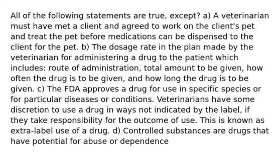 All of the following statements are true, except? a) A veterinarian must have met a client and agreed to work on the client's pet and treat the pet before medications can be dispensed to the client for the pet. b) The dosage rate in the plan made by the veterinarian for administering a drug to the patient which includes: route of administration, total amount to be given, how often the drug is to be given, and how long the drug is to be given. c) The FDA approves a drug for use in specific species or for particular diseases or conditions. Veterinarians have some discretion to use a drug in ways not indicated by the label, if they take responsibility for the outcome of use. This is known as extra-label use of a drug. d) Controlled substances are drugs that have potential for abuse or dependence