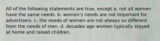 All of the following statements are true, except a. not all women have the same needs. b. women's needs are not important for advertisers. c. the needs of women are not always so different from the needs of men. d. decades ago women typically stayed at home and raised children.