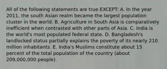 All of the following statements are true EXCEPT: A. In the year 2011, the south Asian realm became the largest population cluster in the world. B. Agriculture in South Asia is comparatively inefficient when contrasted with other parts of Asia. C. India is the world's most populated federal state. D. Bangladesh's landlocked status partially explains the poverty of its nearly 210 million inhabitants. E. India's Muslims constitute about 15 percent of the total population of the country (about 209,000,000 people).