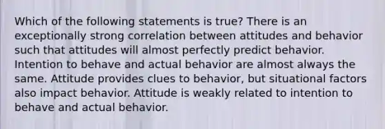 Which of the following statements is true? There is an exceptionally strong correlation between attitudes and behavior such that attitudes will almost perfectly predict behavior. Intention to behave and actual behavior are almost always the same. Attitude provides clues to behavior, but situational factors also impact behavior. Attitude is weakly related to intention to behave and actual behavior.