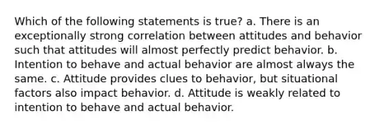 Which of the following statements is true? a. There is an exceptionally strong correlation between attitudes and behavior such that attitudes will almost perfectly predict behavior. b. Intention to behave and actual behavior are almost always the same. c. Attitude provides clues to behavior, but situational factors also impact behavior. d. Attitude is weakly related to intention to behave and actual behavior.