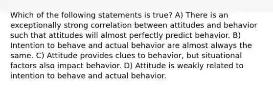 Which of the following statements is true? A) There is an exceptionally strong correlation between attitudes and behavior such that attitudes will almost perfectly predict behavior. B) Intention to behave and actual behavior are almost always the same. C) Attitude provides clues to behavior, but situational factors also impact behavior. D) Attitude is weakly related to intention to behave and actual behavior.