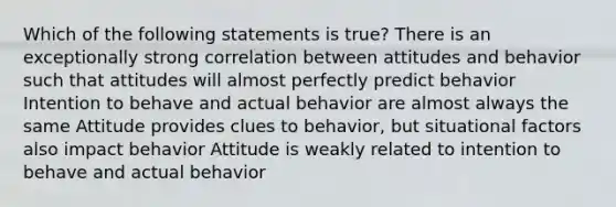 Which of the following statements is true? There is an exceptionally strong correlation between attitudes and behavior such that attitudes will almost perfectly predict behavior Intention to behave and actual behavior are almost always the same Attitude provides clues to behavior, but situational factors also impact behavior Attitude is weakly related to intention to behave and actual behavior