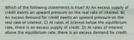 Which of the following statements is true? A) An excess supply of credit exerts an upward pressure on the real rate of interest. B) An excess demand for credit exerts an upward pressure on the real rate of interest. C) At rates of interest below the equilibrium rate, there is an excess supply of credit. D) At rates of interest above the equilibrium rate, there is an excess demand for credit.